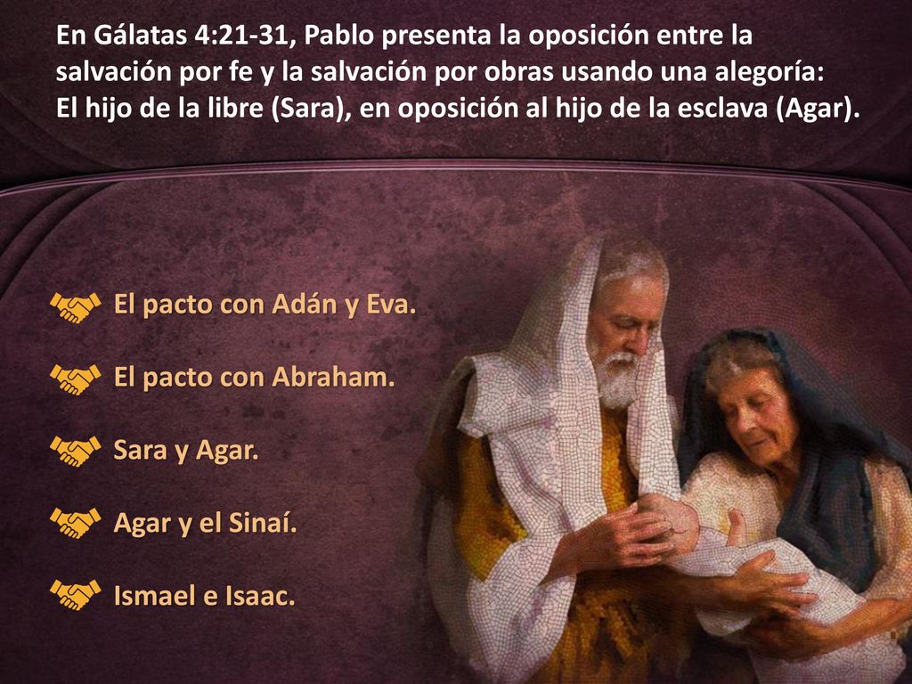 En Gálatas 4:21-31, Pablo presenta la oposición entre la salvación por fe y la salvación por obras usando una alegoría: El hijo de la libre (Sara), en oposición al hijo de la esclava (Agar).