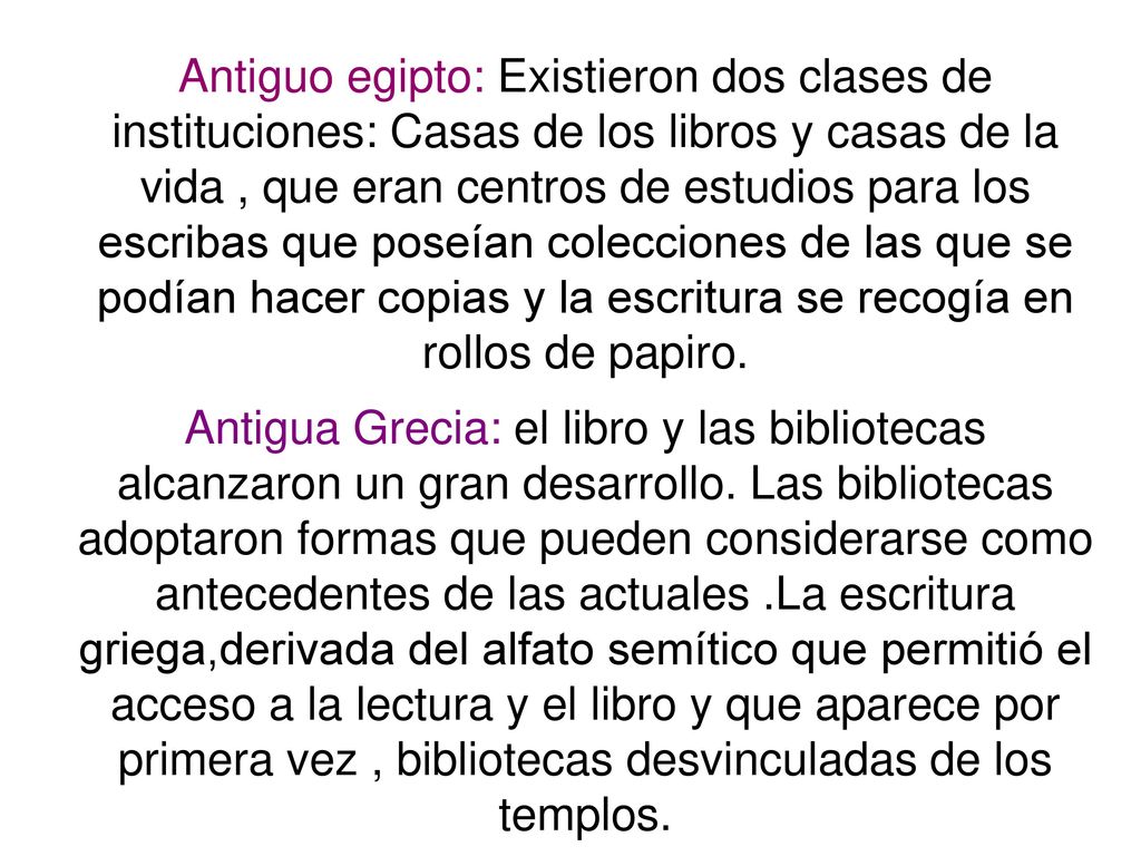 Antiguo egipto: Existieron dos clases de instituciones: Casas de los libros y casas de la vida , que eran centros de estudios para los escribas que poseían colecciones de las que se podían hacer copias y la escritura se recogía en rollos de papiro.