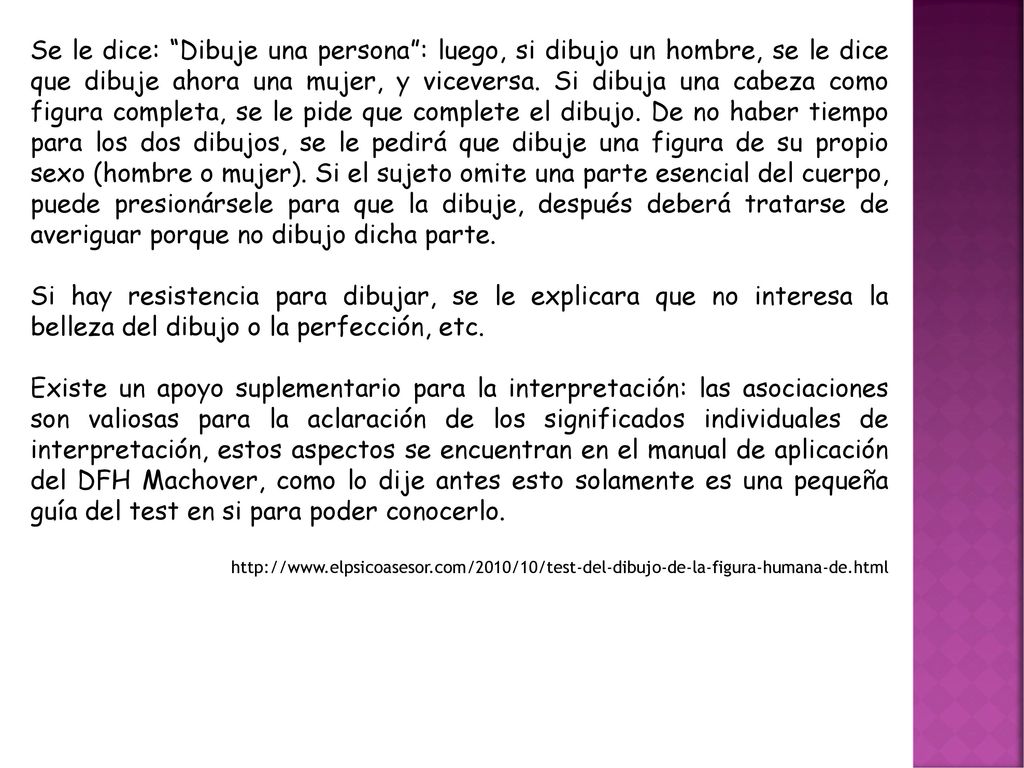 Se le dice: Dibuje una persona : luego, si dibujo un hombre, se le dice que dibuje ahora una mujer, y viceversa. Si dibuja una cabeza como figura completa, se le pide que complete el dibujo. De no haber tiempo para los dos dibujos, se le pedirá que dibuje una figura de su propio sexo (hombre o mujer). Si el sujeto omite una parte esencial del cuerpo, puede presionársele para que la dibuje, después deberá tratarse de averiguar porque no dibujo dicha parte.
