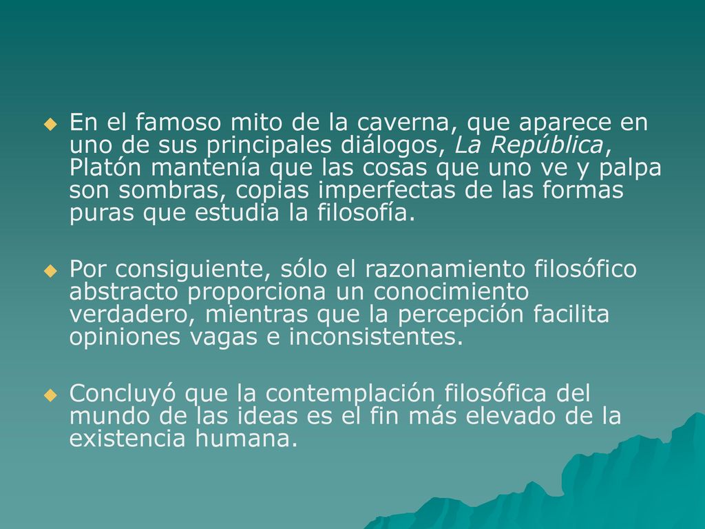 En el famoso mito de la caverna, que aparece en uno de sus principales diálogos, La República, Platón mantenía que las cosas que uno ve y palpa son sombras, copias imperfectas de las formas puras que estudia la filosofía.
