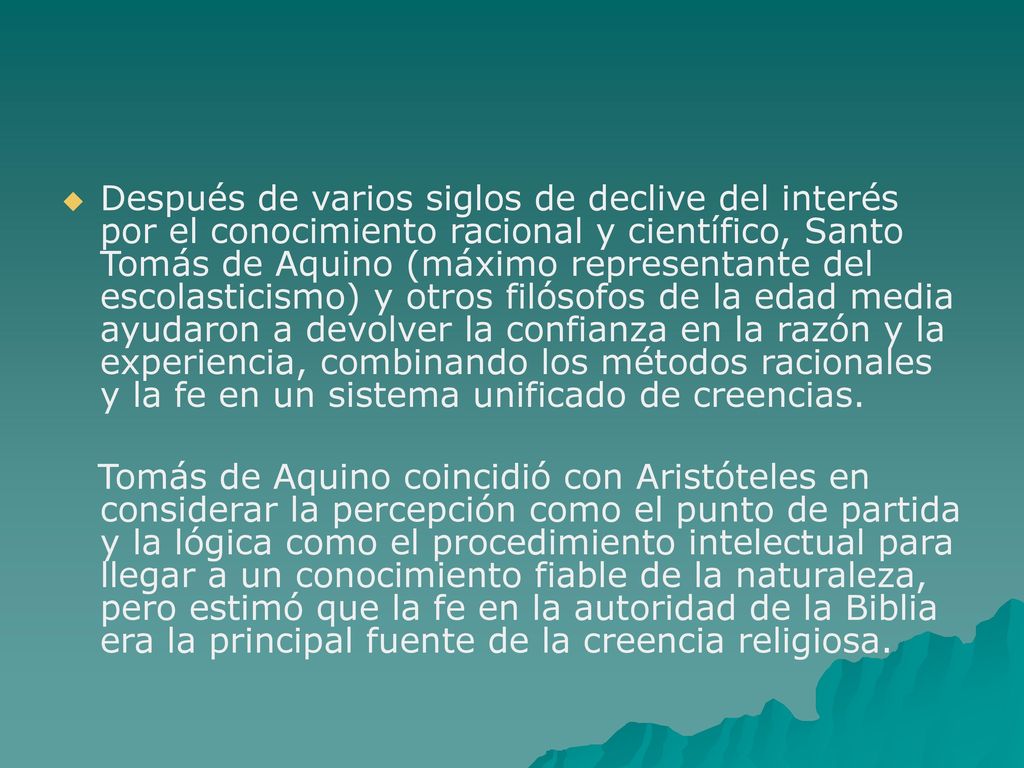 Después de varios siglos de declive del interés por el conocimiento racional y científico, Santo Tomás de Aquino (máximo representante del escolasticismo) y otros filósofos de la edad media ayudaron a devolver la confianza en la razón y la experiencia, combinando los métodos racionales y la fe en un sistema unificado de creencias.