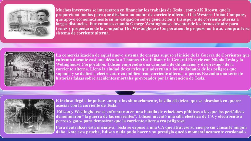 Muchos inversores se interesaron en financiar los trabajos de Tesla , como AK Brown, que le proporcionó fondos para que diseñara un motor de corriente alterna. O la Western Unión Company, que apoyó económicamente su investigación sobre generación y transporte de corriente alterna a largas distancias. Fue entonces cuando George Westinghouse, inventor de los frenos de aire para trenes y propietario de la compañía The Westinghouse Corporation, le propuso un trato: comprarle su sistema de corriente alterna.