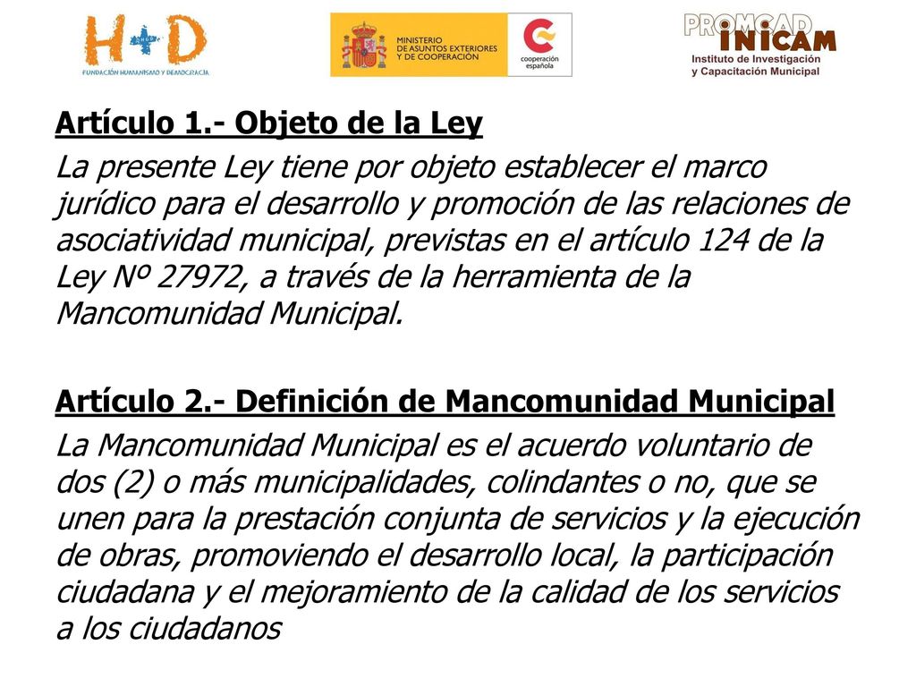Artículo 1.- Objeto de la Ley La presente Ley tiene por objeto establecer el marco jurídico para el desarrollo y promoción de las relaciones de asociatividad municipal, previstas en el artículo 124 de la Ley Nº 27972, a través de la herramienta de la Mancomunidad Municipal.