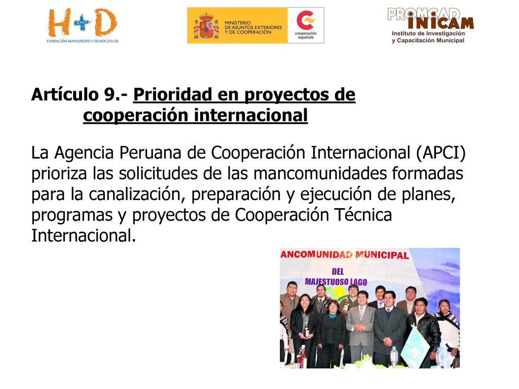 Artículo 9.- Prioridad en proyectos de cooperación internacional La Agencia Peruana de Cooperación Internacional (APCI) prioriza las solicitudes de las mancomunidades formadas para la canalización, preparación y ejecución de planes, programas y proyectos de Cooperación Técnica Internacional.