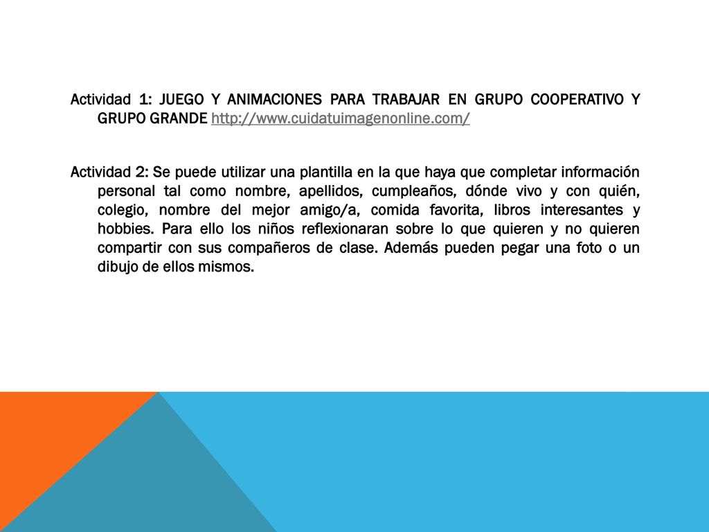 Actividad 1: JUEGO Y ANIMACIONES PARA TRABAJAR EN GRUPO COOPERATIVO Y GRUPO GRANDE   Actividad 2: Se puede utilizar una plantilla en la que haya que completar información personal tal como nombre, apellidos, cumpleaños, dónde vivo y con quién, colegio, nombre del mejor amigo/a, comida favorita, libros interesantes y hobbies.