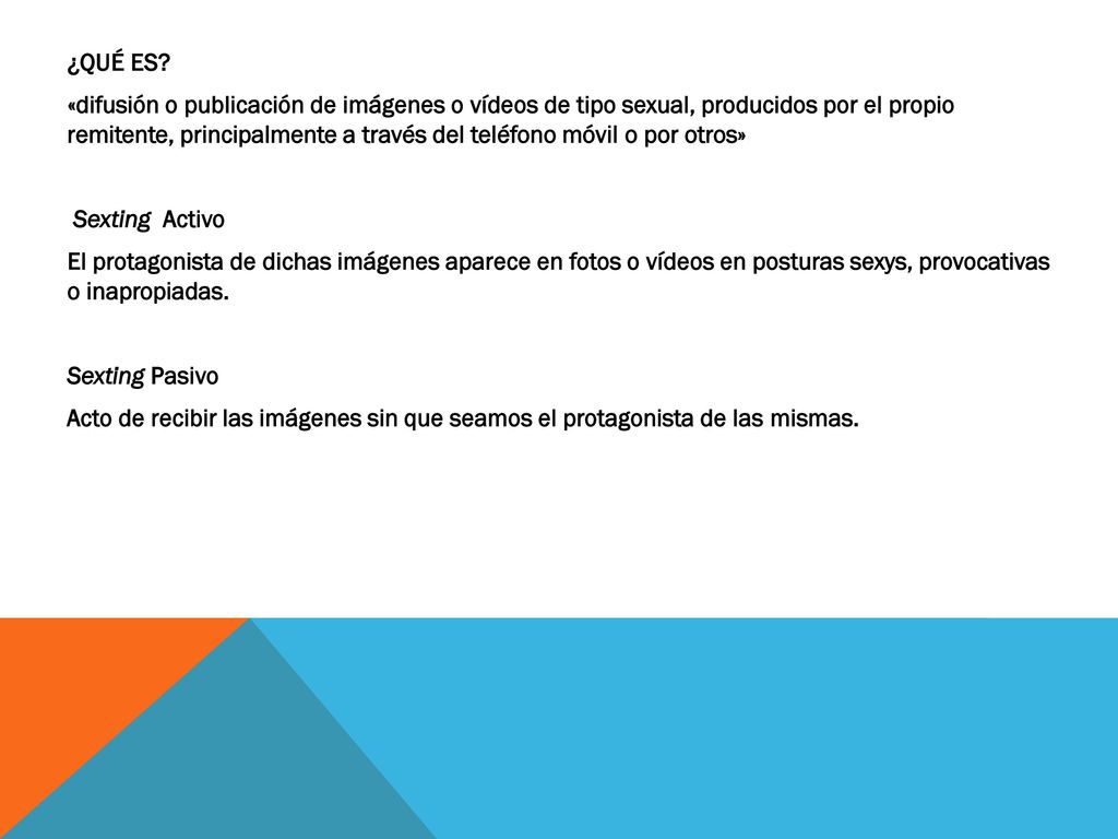 ¿QUÉ ES ­ «difusión o publicación de imágenes o vídeos de tipo sexual, producidos por el propio remitente, principalmente a través del teléfono móvil o por otros» Sexting Activo El protagonista de dichas imágenes aparece en fotos o vídeos en posturas sexys, provocativas o inapropiadas.