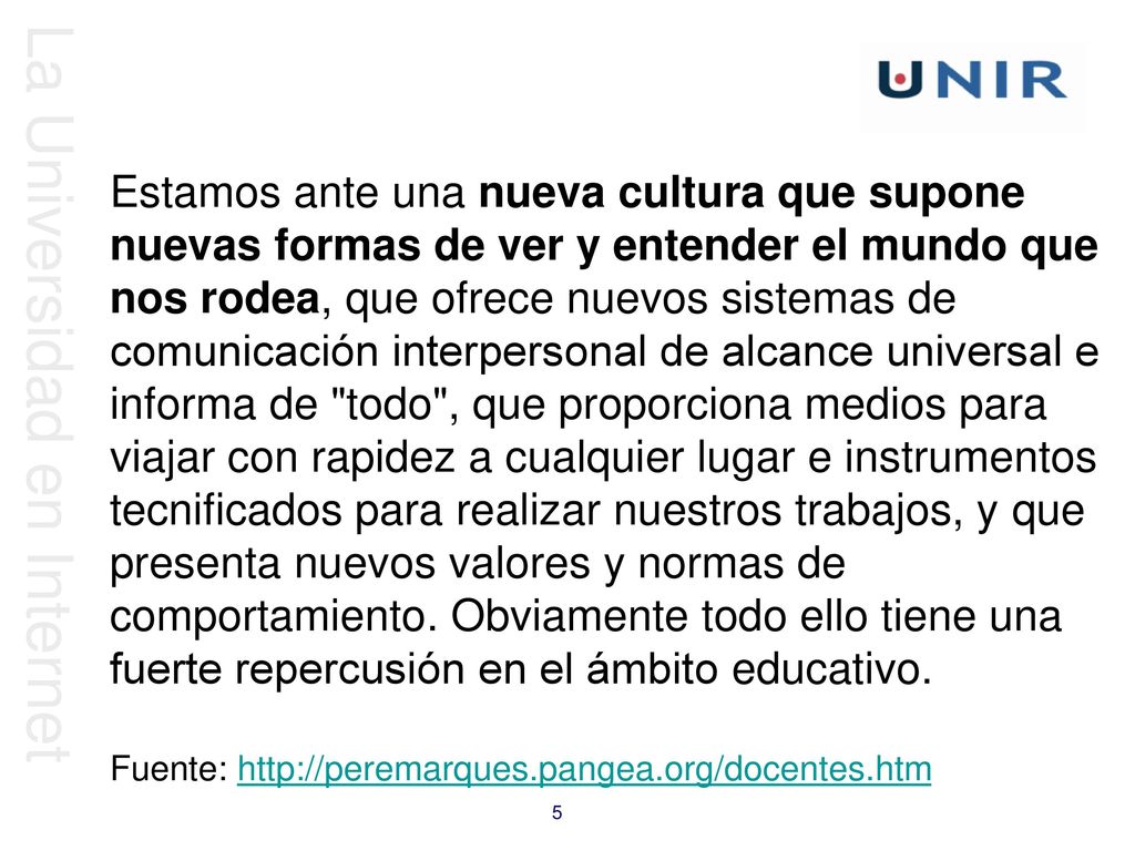 Estamos ante una nueva cultura que supone nuevas formas de ver y entender el mundo que nos rodea, que ofrece nuevos sistemas de comunicación interpersonal de alcance universal e informa de todo , que proporciona medios para viajar con rapidez a cualquier lugar e instrumentos tecnificados para realizar nuestros trabajos, y que presenta nuevos valores y normas de comportamiento. Obviamente todo ello tiene una fuerte repercusión en el ámbito educativo.
