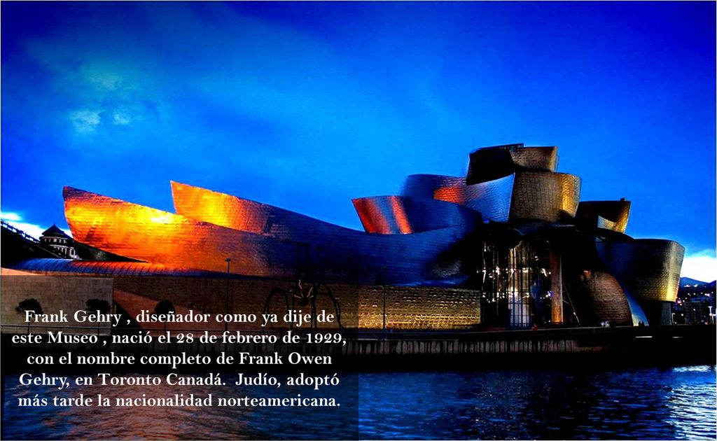 Frank Gehry , diseñador como ya dije de este Museo , nació el 28 de febrero de 1929, con el nombre completo de Frank Owen Gehry, en Toronto Canadá.