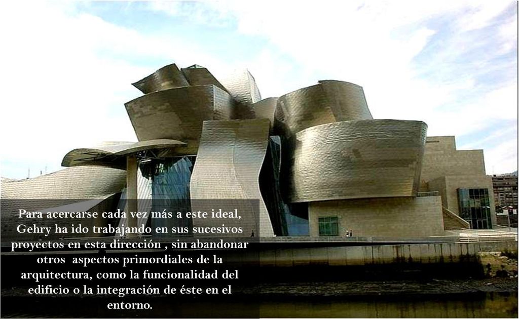 Para acercarse cada vez más a este ideal, Gehry ha ido trabajando en sus sucesivos proyectos en esta dirección , sin abandonar otros aspectos primordiales de la arquitectura, como la funcionalidad del edificio o la integración de éste en el entorno.