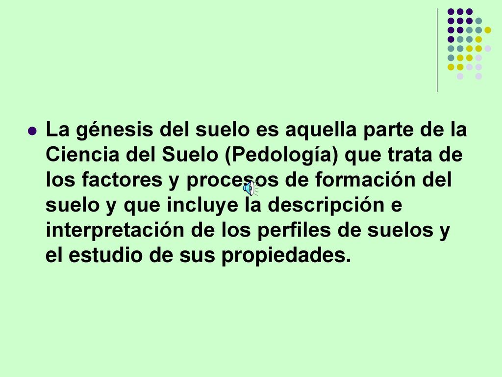 La génesis del suelo es aquella parte de la Ciencia del Suelo (Pedología) que trata de los factores y procesos de formación del suelo y que incluye la descripción e interpretación de los perfiles de suelos y el estudio de sus propiedades.
