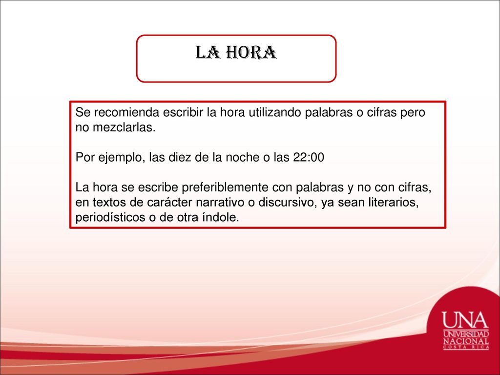 La hora Se recomienda escribir la hora utilizando palabras o cifras pero no mezclarlas. Por ejemplo, las diez de la noche o las 22:00.