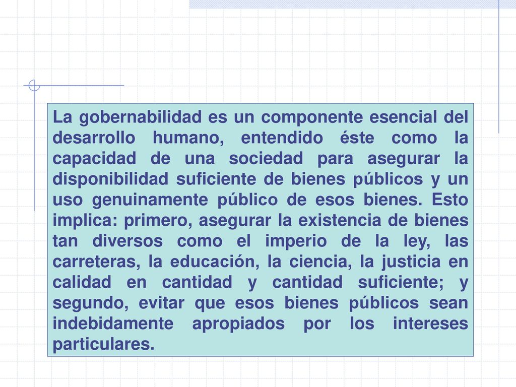 La gobernabilidad es un componente esencial del desarrollo humano, entendido éste como la capacidad de una sociedad para asegurar la disponibilidad suficiente de bienes públicos y un uso genuinamente público de esos bienes.