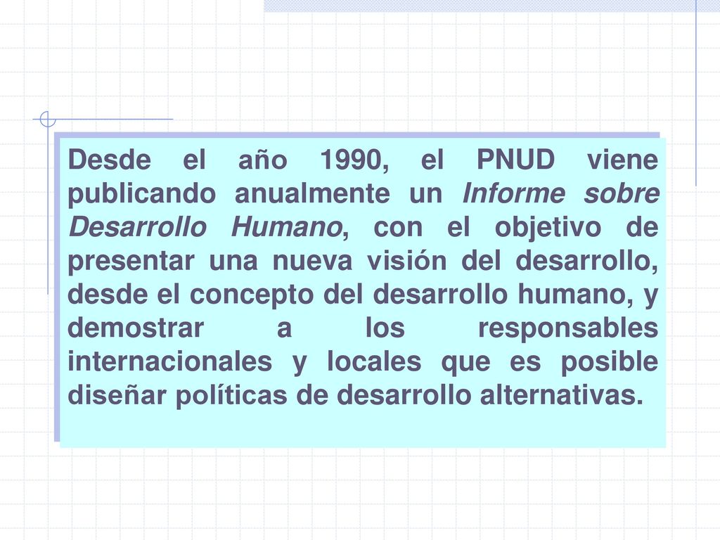 Desde el año 1990, el PNUD viene publicando anualmente un Informe sobre Desarrollo Humano, con el objetivo de presentar una nueva visión del desarrollo, desde el concepto del desarrollo humano, y demostrar a los responsables internacionales y locales que es posible diseñar políticas de desarrollo alternativas.