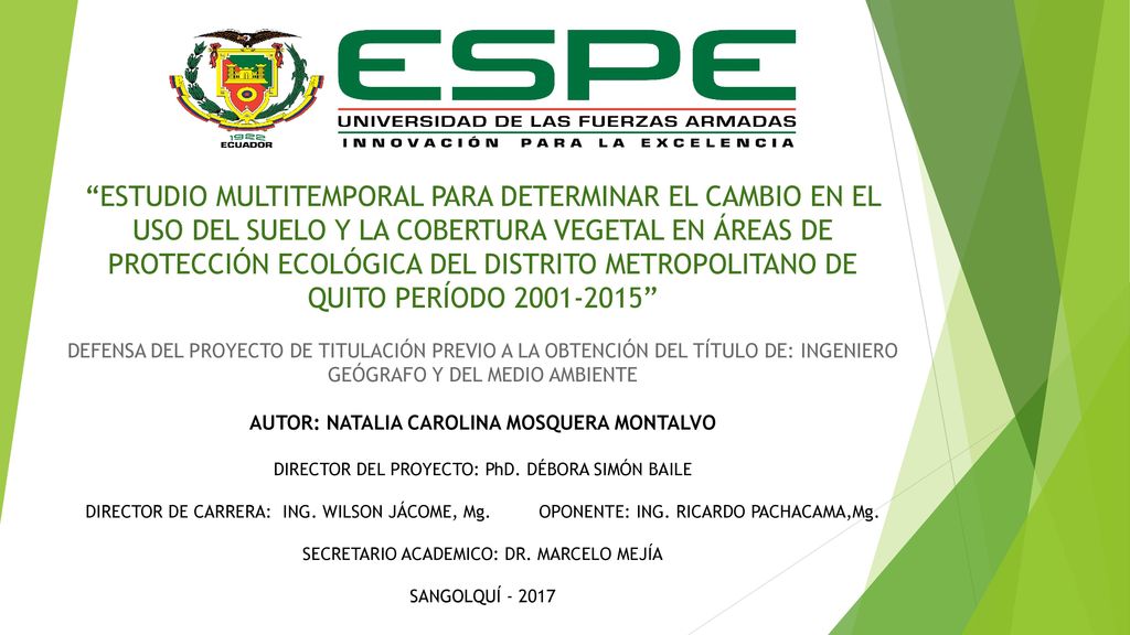 ESTUDIO MULTITEMPORAL PARA DETERMINAR EL CAMBIO EN EL USO DEL SUELO Y LA COBERTURA VEGETAL EN ÁREAS DE PROTECCIÓN ECOLÓGICA DEL DISTRITO METROPOLITANO DE QUITO PERÍODO DEFENSA DEL PROYECTO DE TITULACIÓN PREVIO A LA OBTENCIÓN DEL TÍTULO DE: INGENIERO GEÓGRAFO Y DEL MEDIO AMBIENTE AUTOR: NATALIA CAROLINA MOSQUERA MONTALVO DIRECTOR DEL PROYECTO: PhD.