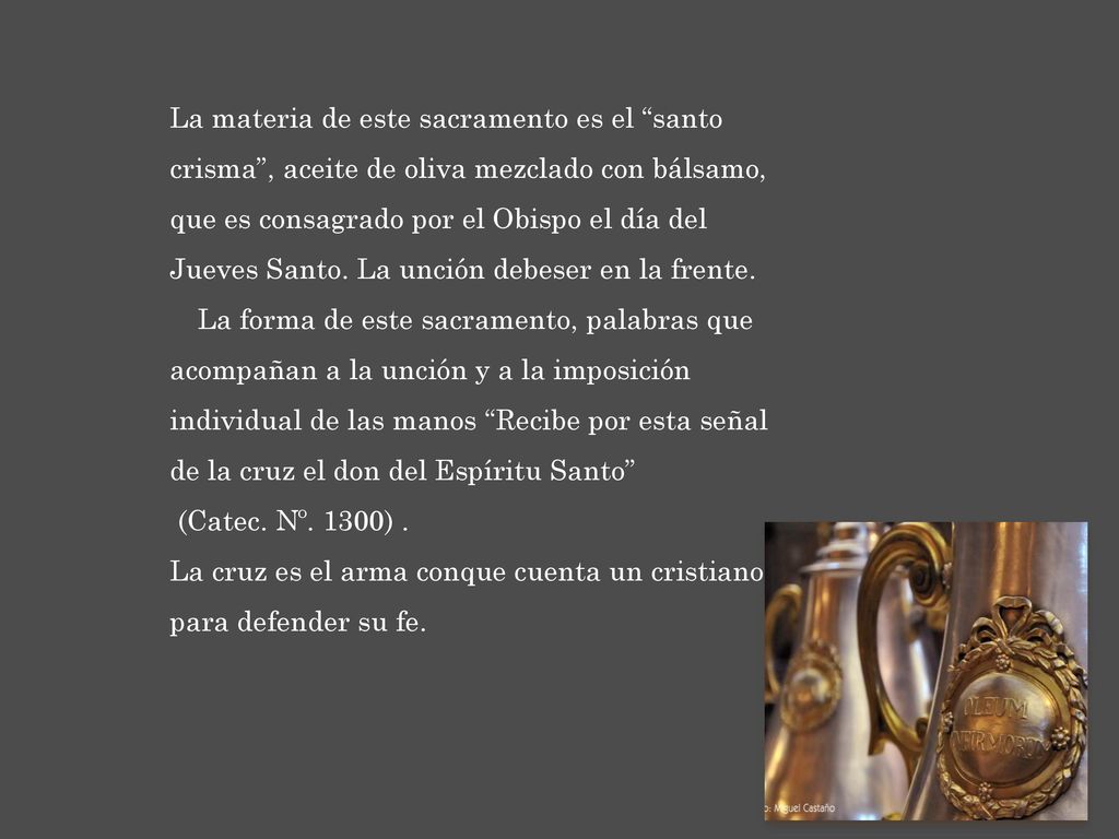 La materia de este sacramento es el santo crisma , aceite de oliva mezclado con bálsamo, que es consagrado por el Obispo el día del Jueves Santo. La unción debeser en la frente. La forma de este sacramento, palabras que acompañan a la unción y a la imposición individual de las manos Recibe por esta señal de la cruz el don del Espíritu Santo