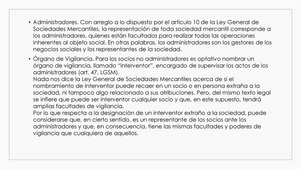 Administradores. Con arreglo a lo dispuesto por el artículo 10 de la Ley General de Sociedades Mercantiles, la representación de toda sociedad mercantil corresponde a los administradores, quienes están facultados para realizar todas las operaciones inherentes al objeto social. En otras palabras, los administradores son los gestores de los negocios sociales y los representantes de la sociedad.