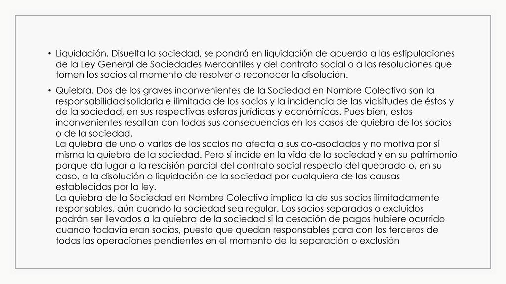 Liquidación. Disuelta la sociedad, se pondrá en liquidación de acuerdo a las estipulaciones de la Ley General de Sociedades Mercantiles y del contrato social o a las resoluciones que tomen los socios al momento de resolver o reconocer la disolución.