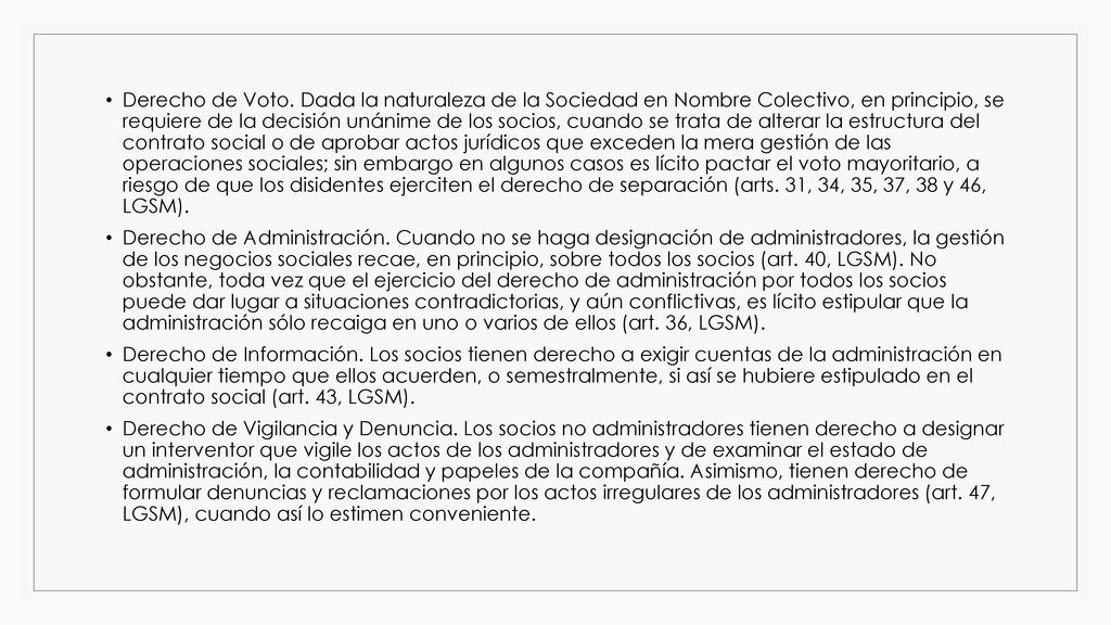 Derecho de Voto. Dada la naturaleza de la Sociedad en Nombre Colectivo, en principio, se requiere de la decisión unánime de los socios, cuando se trata de alterar la estructura del contrato social o de aprobar actos jurídicos que exceden la mera gestión de las operaciones sociales; sin embargo en algunos casos es lícito pactar el voto mayoritario, a riesgo de que los disidentes ejerciten el derecho de separación (arts. 31, 34, 35, 37, 38 y 46, LGSM).