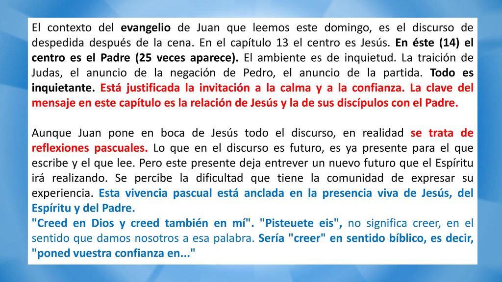 El contexto del evangelio de Juan que leemos este domingo, es el discurso de despedida después de la cena. En el capítulo 13 el centro es Jesús. En éste (14) el centro es el Padre (25 veces aparece). El ambiente es de inquietud. La traición de Judas, el anuncio de la negación de Pedro, el anuncio de la partida. Todo es inquietante. Está justificada la invitación a la calma y a la confianza. La clave del mensaje en este capítulo es la relación de Jesús y la de sus discípulos con el Padre.