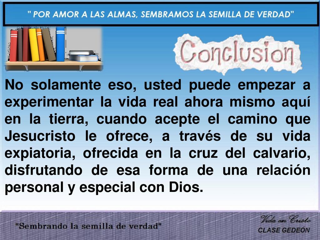 No solamente eso, usted puede empezar a experimentar la vida real ahora mismo aquí en la tierra, cuando acepte el camino que Jesucristo le ofrece, a través de su vida expiatoria, ofrecida en la cruz del calvario, disfrutando de esa forma de una relación personal y especial con Dios.