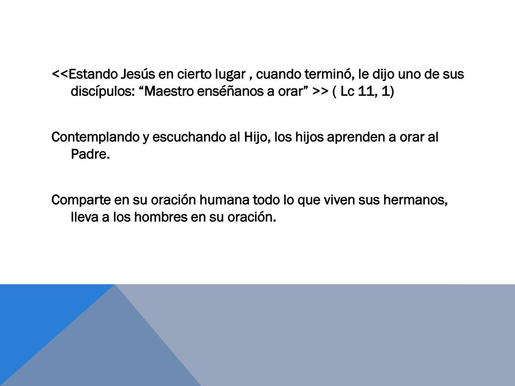 <<Estando Jesús en cierto lugar , cuando terminó, le dijo uno de sus discípulos: Maestro enséñanos a orar >> ( Lc 11, 1) Contemplando y escuchando al Hijo, los hijos aprenden a orar al Padre.