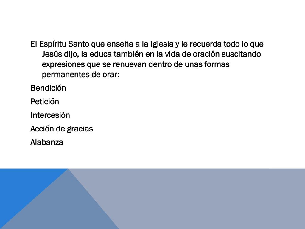 El Espíritu Santo que enseña a la Iglesia y le recuerda todo lo que Jesús dijo, la educa también en la vida de oración suscitando expresiones que se renuevan dentro de unas formas permanentes de orar: Bendición Petición Intercesión Acción de gracias Alabanza