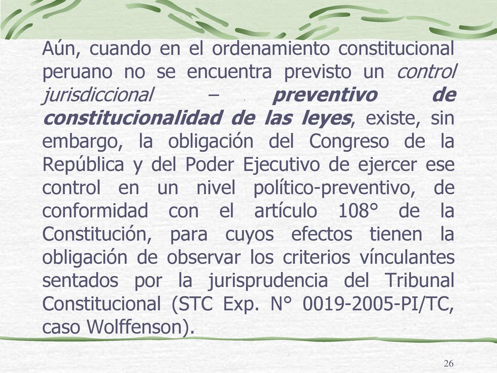 Aún, cuando en el ordenamiento constitucional peruano no se encuentra previsto un control jurisdiccional – preventivo de constitucionalidad de las leyes, existe, sin embargo, la obligación del Congreso de la República y del Poder Ejecutivo de ejercer ese control en un nivel político-preventivo, de conformidad con el artículo 108° de la Constitución, para cuyos efectos tienen la obligación de observar los criterios vínculantes sentados por la jurisprudencia del Tribunal Constitucional (STC Exp. N° PI/TC, caso Wolffenson).