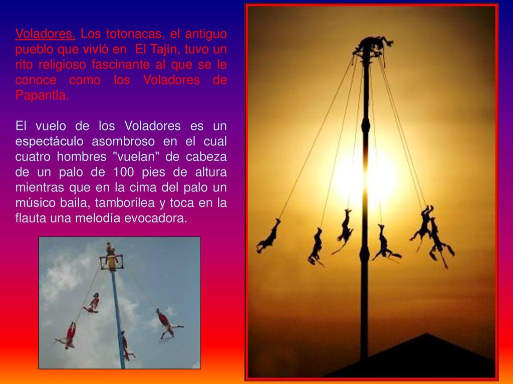 Voladores. Los totonacas, el antiguo pueblo que vivió en El Tajín, tuvo un rito religioso fascinante al que se le conoce como los Voladores de Papantla.