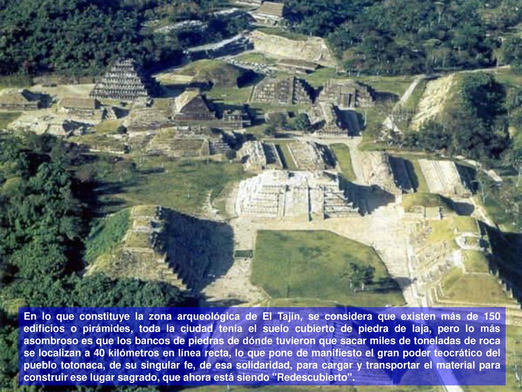 En lo que constituye la zona arqueológica de El Tajín, se considera que existen más de 150 edificios o pirámides, toda la ciudad tenía el suelo cubierto de piedra de laja, pero lo más asombroso es que los bancos de piedras de dónde tuvieron que sacar miles de toneladas de roca se localizan a 40 kilómetros en línea recta, lo que pone de manifiesto el gran poder teocrático del pueblo totonaca, de su singular fe, de esa solidaridad, para cargar y transportar el material para construir ese lugar sagrado, que ahora está siendo Redescubierto .