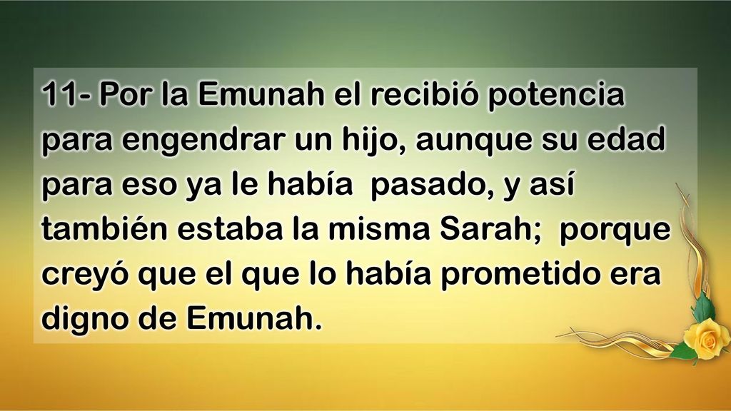 11- Por la Emunah el recibió potencia para engendrar un hijo, aunque su edad para eso ya le había pasado, y así también estaba la misma Sarah; porque creyó que el que lo había prometido era digno de Emunah.