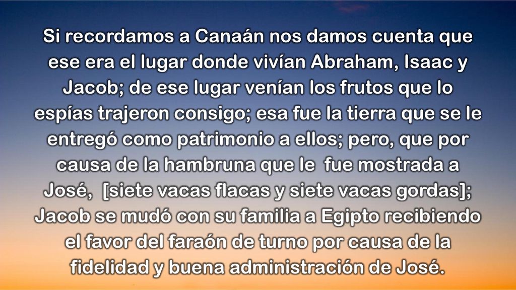 Si recordamos a Canaán nos damos cuenta que ese era el lugar donde vivían Abraham, Isaac y Jacob; de ese lugar venían los frutos que lo espías trajeron consigo; esa fue la tierra que se le entregó como patrimonio a ellos; pero, que por causa de la hambruna que le fue mostrada a José, [siete vacas flacas y siete vacas gordas]; Jacob se mudó con su familia a Egipto recibiendo el favor del faraón de turno por causa de la fidelidad y buena administración de José.