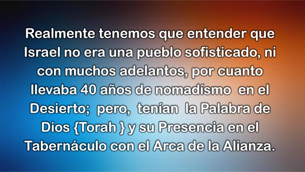 Realmente tenemos que entender que Israel no era una pueblo sofisticado, ni con muchos adelantos, por cuanto llevaba 40 años de nomadísmo en el Desierto; pero, tenían la Palabra de Dios {Torah } y su Presencia en el Tabernáculo con el Arca de la Alianza.