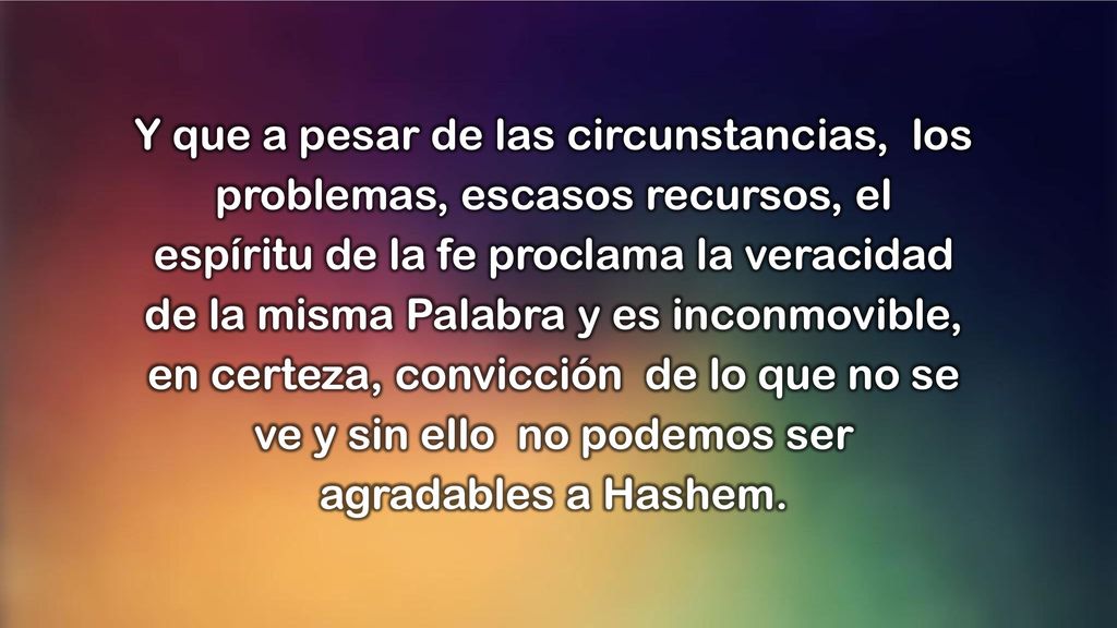 Y que a pesar de las circunstancias, los problemas, escasos recursos, el espíritu de la fe proclama la veracidad de la misma Palabra y es inconmovible, en certeza, convicción de lo que no se ve y sin ello no podemos ser agradables a Hashem.