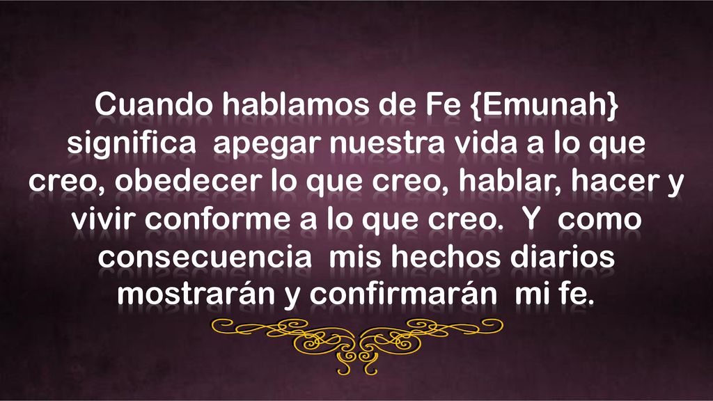 Cuando hablamos de Fe {Emunah} significa apegar nuestra vida a lo que creo, obedecer lo que creo, hablar, hacer y vivir conforme a lo que creo.