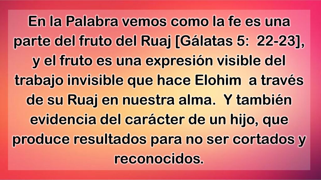 En la Palabra vemos como la fe es una parte del fruto del Ruaj [Gálatas 5: 22-23], y el fruto es una expresión visible del trabajo invisible que hace Elohim a través de su Ruaj en nuestra alma.