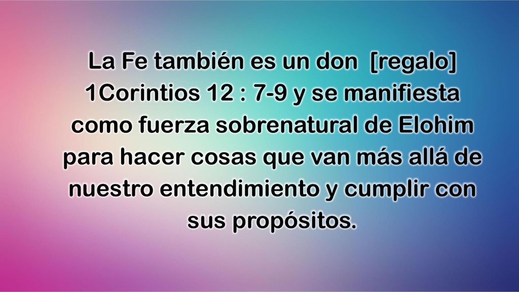 La Fe también es un don [regalo] 1Corintios 12 : 7-9 y se manifiesta como fuerza sobrenatural de Elohim para hacer cosas que van más allá de nuestro entendimiento y cumplir con sus propósitos.