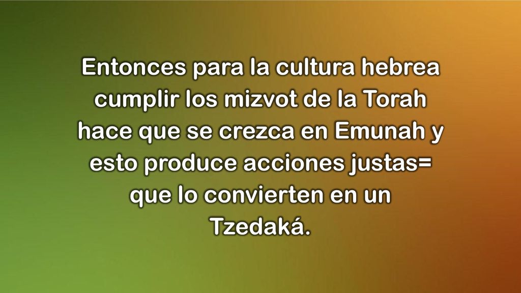 Entonces para la cultura hebrea cumplir los mizvot de la Torah hace que se crezca en Emunah y esto produce acciones justas= que lo convierten en un Tzedaká.