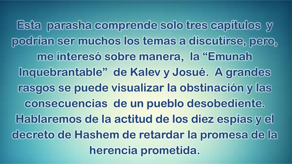 Esta parasha comprende solo tres capítulos y podrían ser muchos los temas a discutirse, pero, me interesó sobre manera, la Emunah Inquebrantable de Kalev y Josué.