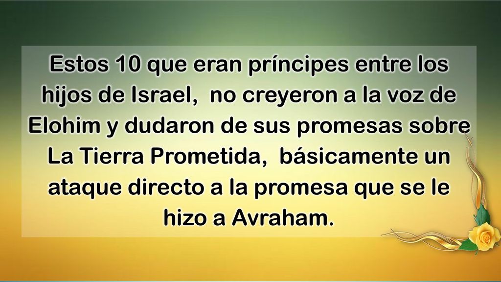 Estos 10 que eran príncipes entre los hijos de Israel, no creyeron a la voz de Elohim y dudaron de sus promesas sobre La Tierra Prometida, básicamente un ataque directo a la promesa que se le hizo a Avraham.