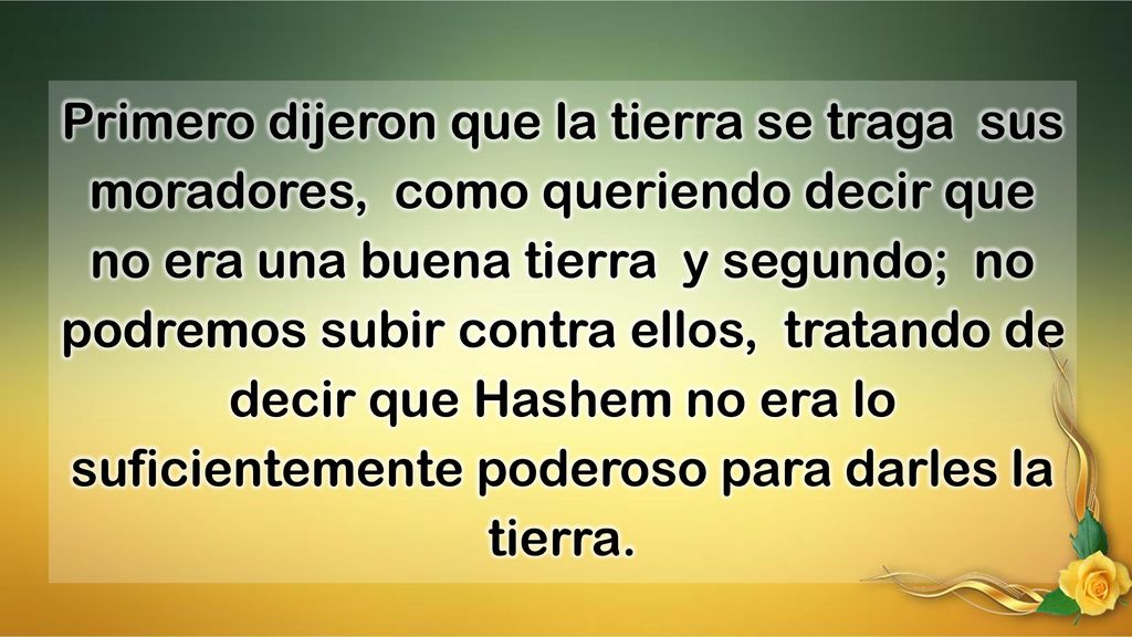 Primero dijeron que la tierra se traga sus moradores, como queriendo decir que no era una buena tierra y segundo; no podremos subir contra ellos, tratando de decir que Hashem no era lo suficientemente poderoso para darles la tierra.