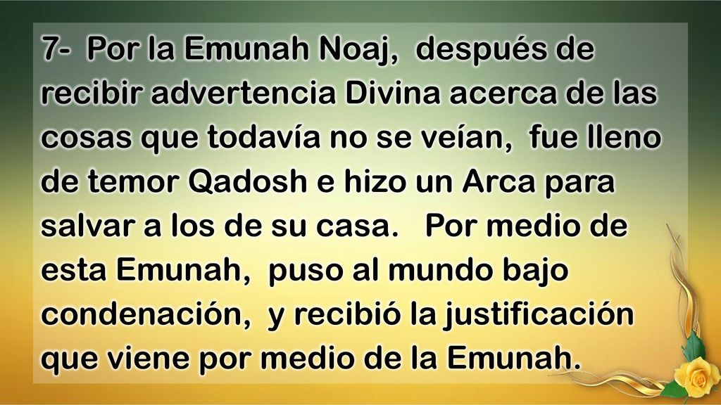 7- Por la Emunah Noaj, después de recibir advertencia Divina acerca de las cosas que todavía no se veían, fue lleno de temor Qadosh e hizo un Arca para salvar a los de su casa.
