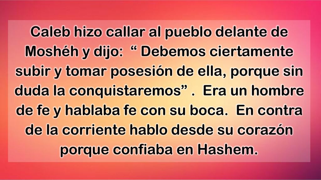 Caleb hizo callar al pueblo delante de Moshéh y dijo: Debemos ciertamente subir y tomar posesión de ella, porque sin duda la conquistaremos .