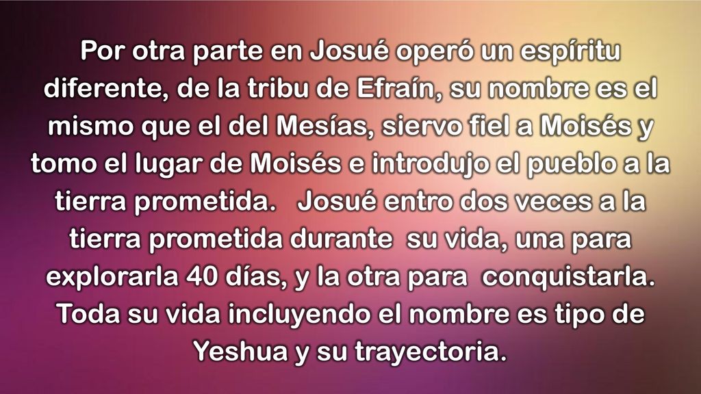 Por otra parte en Josué operó un espíritu diferente, de la tribu de Efraín, su nombre es el mismo que el del Mesías, siervo fiel a Moisés y tomo el lugar de Moisés e introdujo el pueblo a la tierra prometida.