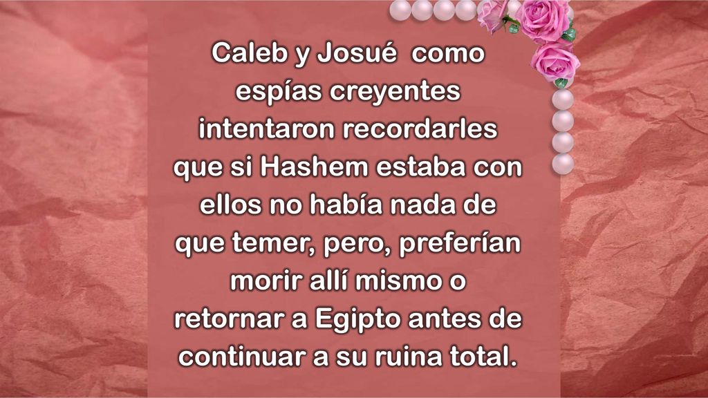 Caleb y Josué como espías creyentes intentaron recordarles que si Hashem estaba con ellos no había nada de que temer, pero, preferían morir allí mismo o retornar a Egipto antes de continuar a su ruina total.
