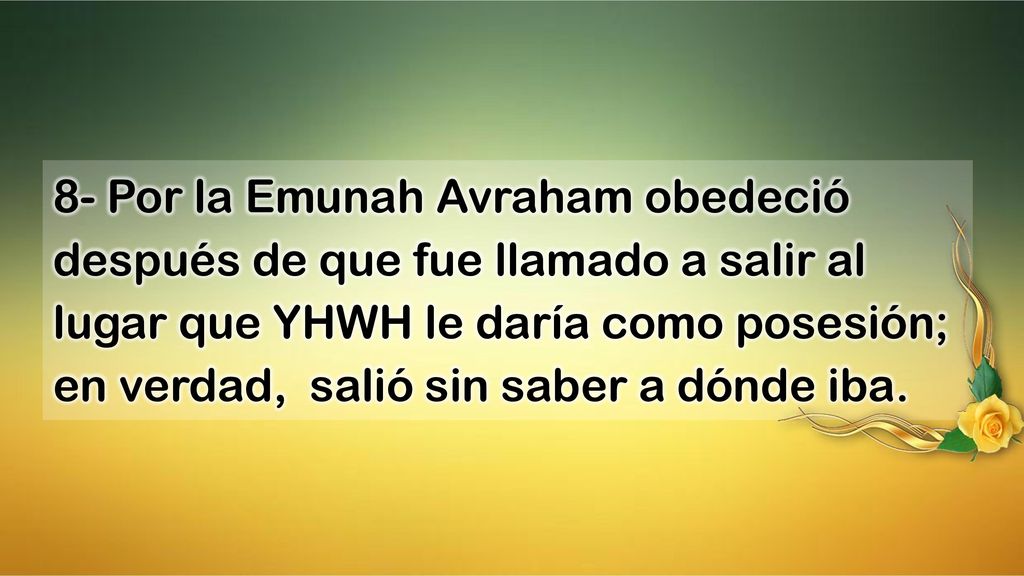 8- Por la Emunah Avraham obedeció después de que fue llamado a salir al lugar que YHWH le daría como posesión; en verdad, salió sin saber a dónde iba.