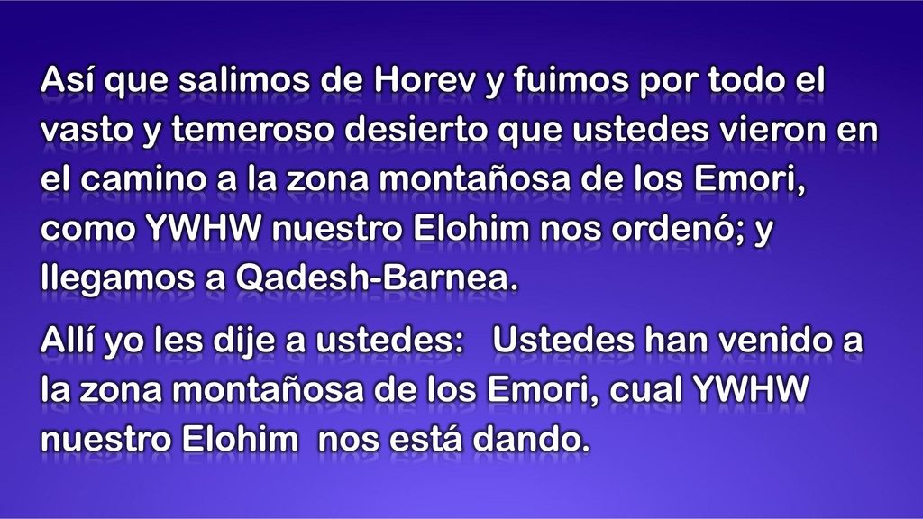 Así que salimos de Horev y fuimos por todo el vasto y temeroso desierto que ustedes vieron en el camino a la zona montañosa de los Emori, como YWHW nuestro Elohim nos ordenó; y llegamos a Qadesh-Barnea.