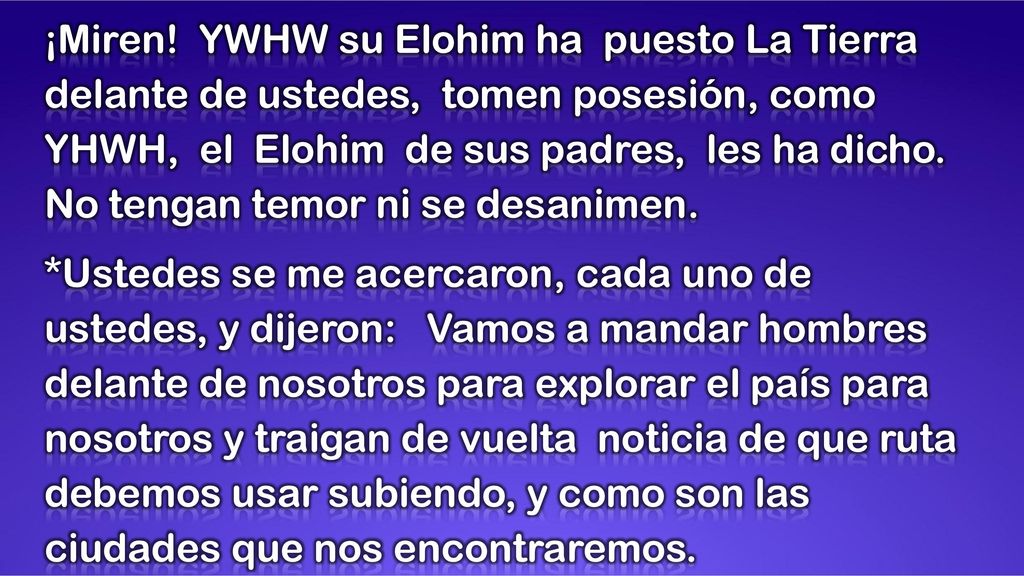 ¡Miren! YWHW su Elohim ha puesto La Tierra delante de ustedes, tomen posesión, como YHWH, el Elohim de sus padres, les ha dicho. No tengan temor ni se desanimen.
