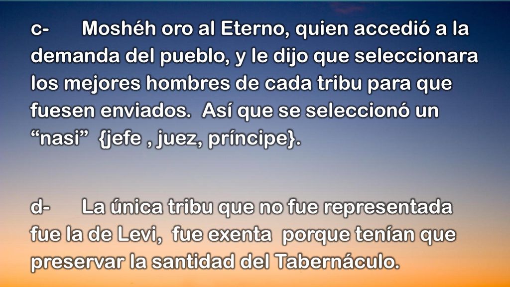 c- Moshéh oro al Eterno, quien accedió a la demanda del pueblo, y le dijo que seleccionara los mejores hombres de cada tribu para que fuesen enviados. Así que se seleccionó un nasi {jefe , juez, príncipe}.