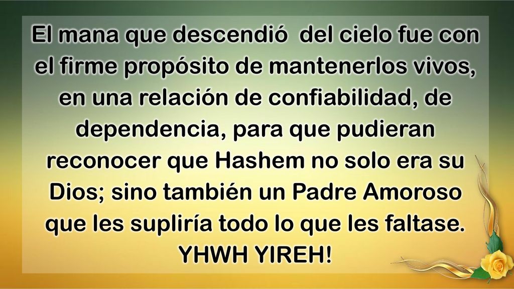 El mana que descendió del cielo fue con el firme propósito de mantenerlos vivos, en una relación de confiabilidad, de dependencia, para que pudieran reconocer que Hashem no solo era su Dios; sino también un Padre Amoroso que les supliría todo lo que les faltase.