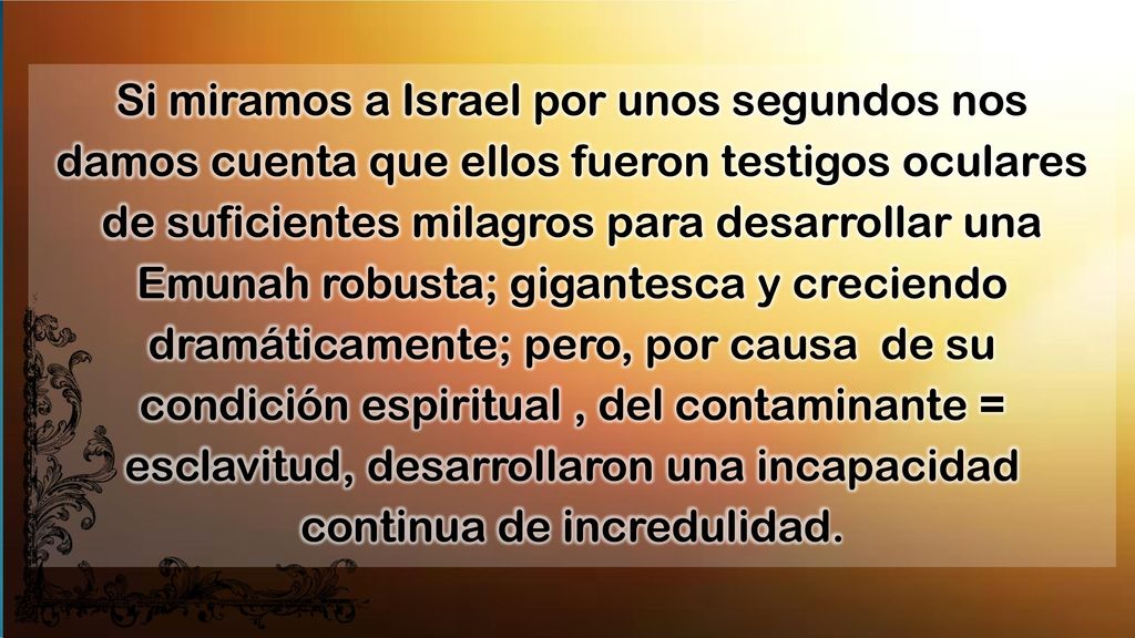 Si miramos a Israel por unos segundos nos damos cuenta que ellos fueron testigos oculares de suficientes milagros para desarrollar una Emunah robusta; gigantesca y creciendo dramáticamente; pero, por causa de su condición espiritual , del contaminante = esclavitud, desarrollaron una incapacidad continua de incredulidad.